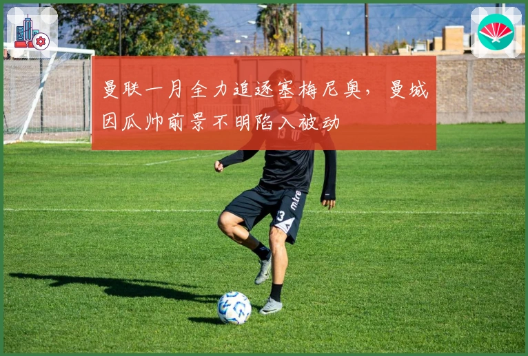 曼联一月全力追逐塞梅尼奥，曼城因瓜帅前景不明陷入被动