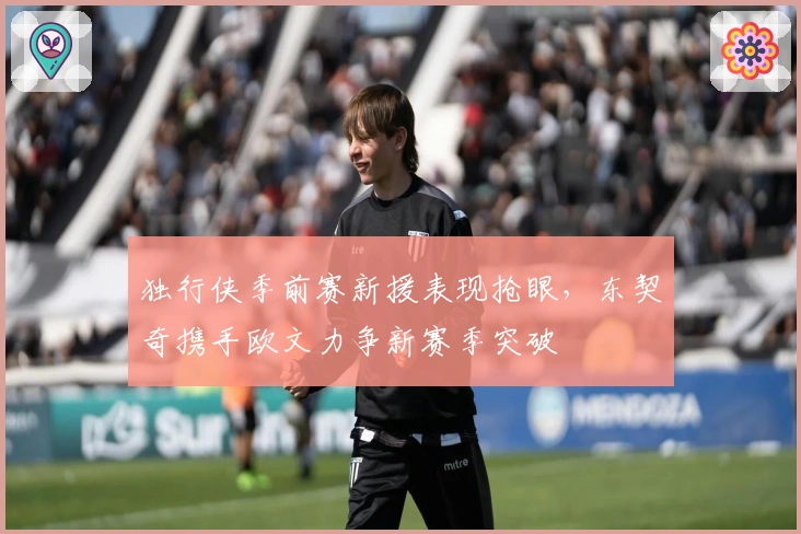 独行侠季前赛新援表现抢眼,东契奇携手欧文力争新赛季突破