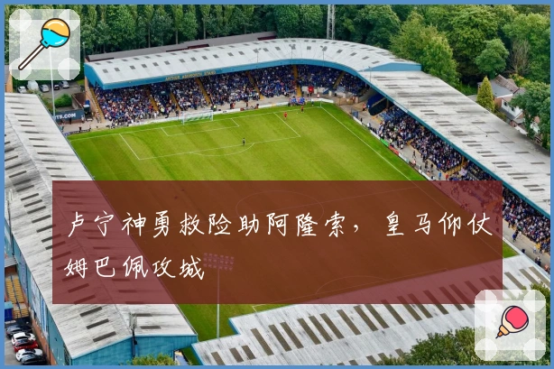 卢宁神勇救险助阿隆索,皇马仰仗姆巴佩攻城