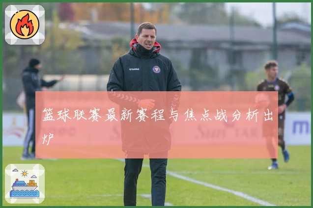 篮球联赛最新赛程与焦点战分析出炉