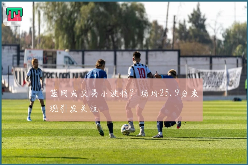篮网或交易小波特？场均25.9分表现引发关注
