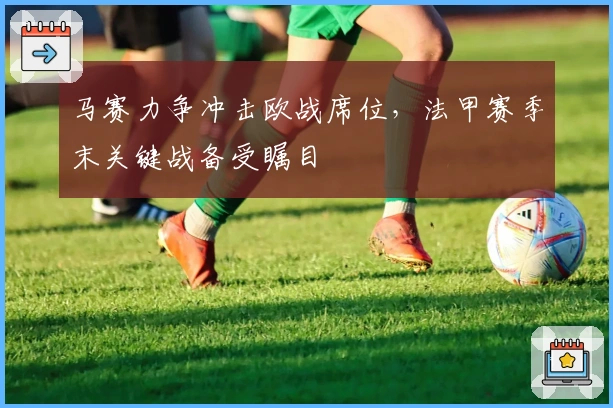 马赛力争冲击欧战席位,法甲赛季末关键战备受瞩目