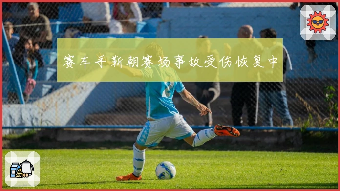 赛车手靳朝赛场事故受伤恢复中