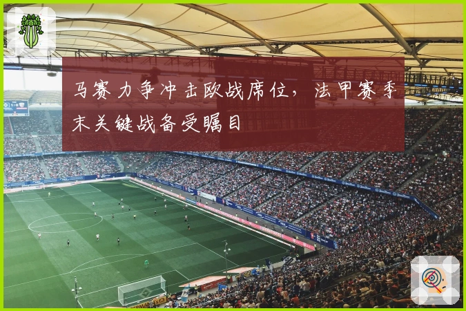 马赛力争冲击欧战席位，法甲赛季末关键战备受瞩目