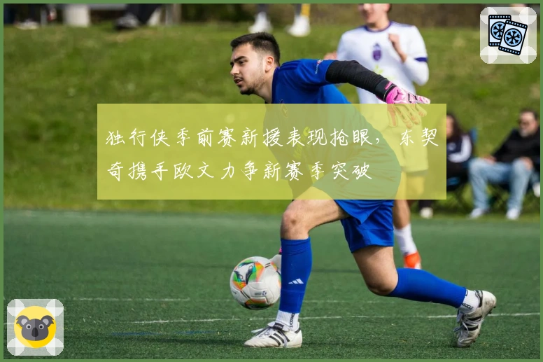 独行侠季前赛新援表现抢眼，东契奇携手欧文力争新赛季突破