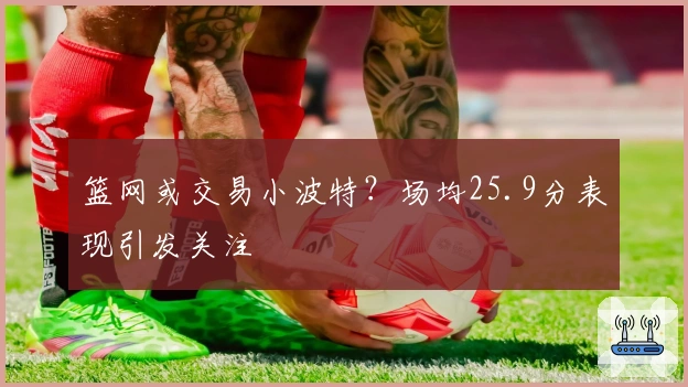 篮网或交易小波特？场均25.9分表现引发关注