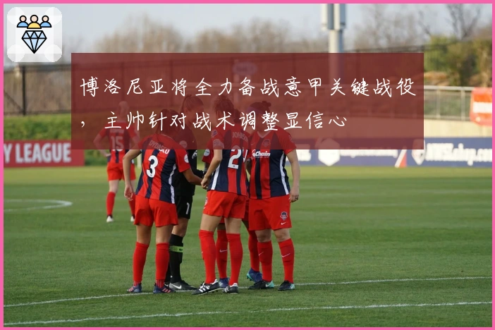 博洛尼亚将全力备战意甲关键战役，主帅针对战术调整显信心